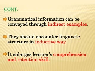 CONT.
Grammatical information can be
conveyed through indirect examples.
They should encounter linguistic
structure in inductive way.
It enlarges learner’s comprehension
and retention skill.
 