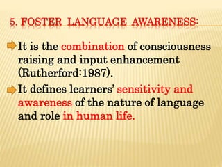 5. FOSTER LANGUAGE AWARENESS:
It is the combination of consciousness
raising and input enhancement
(Rutherford:1987).
It defines learners’ sensitivity and
awareness of the nature of language
and role in human life.
 