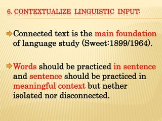 6. CONTEXTUALIZE LINGUISTIC INPUT:
Connected text is the main foundation
of language study (Sweet:1899/1964).
Words should be practiced in sentence
and sentence should be practiced in
meaningful context but nether
isolated nor disconnected.
 