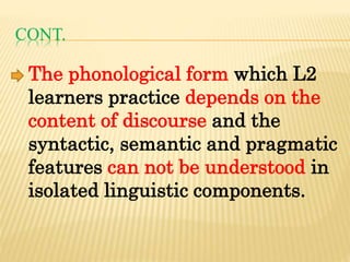 CONT.
The phonological form which L2
learners practice depends on the
content of discourse and the
syntactic, semantic and pragmatic
features can not be understood in
isolated linguistic components.
 