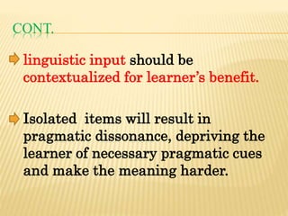 CONT.
linguistic input should be
contextualized for learner’s benefit.
Isolated items will result in
pragmatic dissonance, depriving the
learner of necessary pragmatic cues
and make the meaning harder.
 