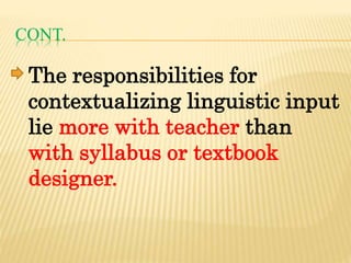 CONT.
The responsibilities for
contextualizing linguistic input
lie more with teacher than
with syllabus or textbook
designer.
 