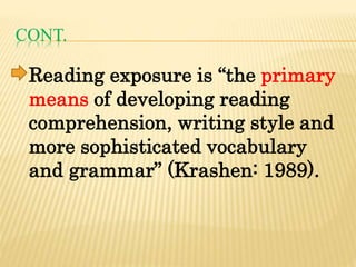 CONT.
Reading exposure is “the primary
means of developing reading
comprehension, writing style and
more sophisticated vocabulary
and grammar” (Krashen: 1989).
 