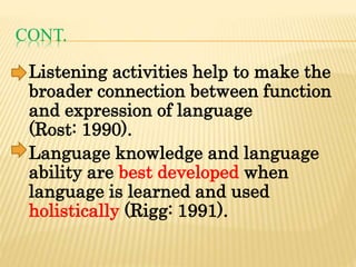 CONT.
Listening activities help to make the
broader connection between function
and expression of language
(Rost: 1990).
Language knowledge and language
ability are best developed when
language is learned and used
holistically (Rigg: 1991).
 