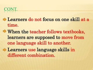 CONT.
Learners do not focus on one skill at a
time.
When the teacher follows textbooks,
learners are supposed to move from
one language skill to another.
Learners use language skills in
different combination.
 