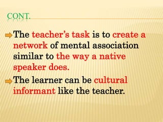 CONT.
The teacher’s task is to create a
network of mental association
similar to the way a native
speaker does.
The learner can be cultural
informant like the teacher.
 