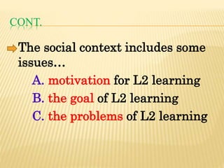 CONT.
The social context includes some
issues…
A. motivation for L2 learning
B. the goal of L2 learning
C. the problems of L2 learning
 