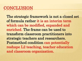 CONCLUSION
The strategic framework is not a closed set
of formula rather it is an interim term
which can be modified, expanded and
enriched. The frame can be used to
transform classroom practitioners into
strategic teachers and researchers.
Postmethod condition can potentially
reshape L2 teaching, teacher education
and classroom organization.
 
