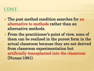 CONT.
 The post method condition searches for an
alternative to methods rather than an
alternative methods.
 From the practitioner’s point of view, none of
them can be realized in the purest form in the
actual classroom because they are not derived
from classroom experimentation but
artificially transplanted into the classroom
(Nunan:1991).
 