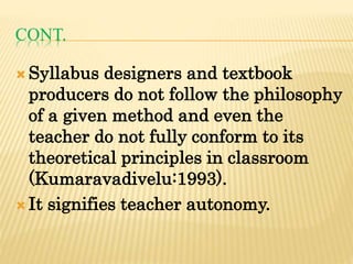 CONT.
 Syllabus designers and textbook
producers do not follow the philosophy
of a given method and even the
teacher do not fully conform to its
theoretical principles in classroom
(Kumaravadivelu:1993).
 It signifies teacher autonomy.
 