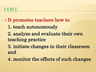 CONT.
 It promotes teachers how to
1. teach autonomously
2. analyze and evaluate their own
teaching practice
3. initiate changes in their classroom
and
4. monitor the effects of such changes
 