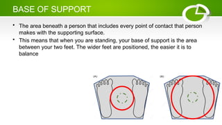 BASE OF SUPPORT
• The area beneath a person that includes every point of contact that person
makes with the supporting surface.
• This means that when you are standing, your base of support is the area
between your two feet. The wider feet are positioned, the easier it is to
balance
 