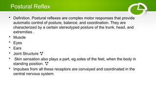 Postural Reflex
• Definition. Postural reflexes are complex motor responses that provide
automatic control of posture, balance, and coordination. They are
characterized by a certain stereotyped posture of the trunk, head, and
extremities .
• Muscle
• Eyes
• Ears
• Joint Structure 
• Skin sensation also plays a part, eg.soles of the feet, when the body in
standing position. 
• Impulses from all these receptors are conveyed and coordinated in the
central nervous system.
 