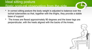 Ideal sitting posture
Static postural observation from the side
• In correct sitting posture the body weight is adjusted to balance over the
ischial tuberosities so that, together with the thighs, they provide a stable
base of support
• The knees are flexed approximately 90 degrees and the lower legs are
perpendicular, with the heels aligned with the backs of the knees.
 