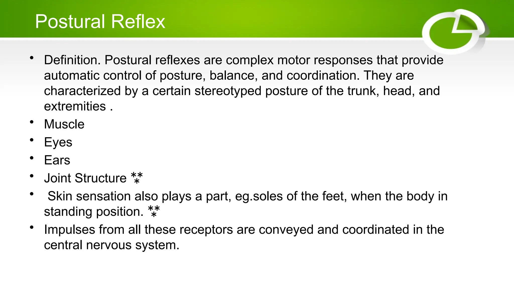 Postural Reflex
• Definition. Postural reflexes are complex motor responses that provide
automatic control of posture, balance, and coordination. They are
characterized by a certain stereotyped posture of the trunk, head, and
extremities .
• Muscle
• Eyes
• Ears
• Joint Structure 
• Skin sensation also plays a part, eg.soles of the feet, when the body in
standing position. 
• Impulses from all these receptors are conveyed and coordinated in the
central nervous system.
 