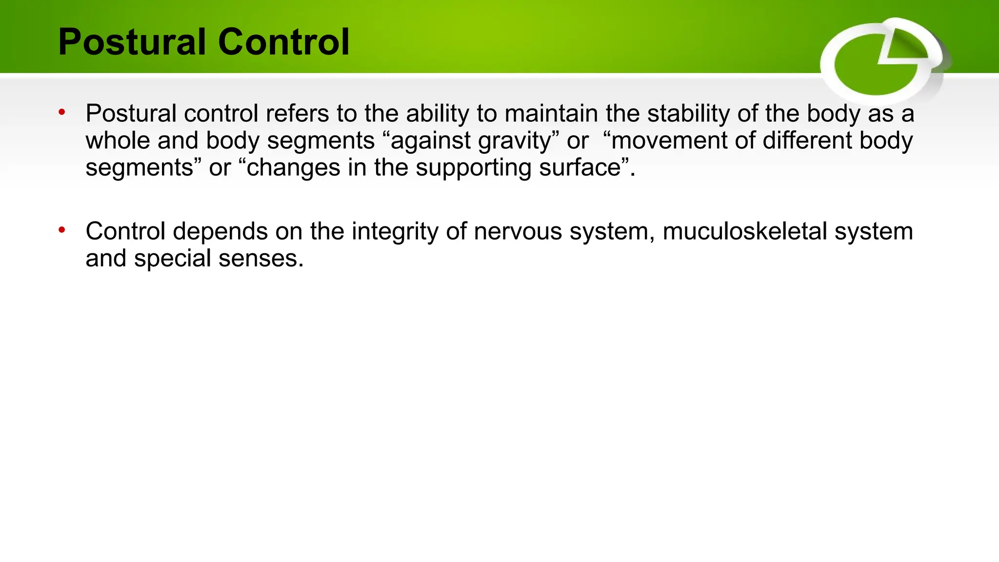 Postural Control
• Postural control refers to the ability to maintain the stability of the body as a
whole and body segments “against gravity” or “movement of different body
segments” or “changes in the supporting surface”.
• Control depends on the integrity of nervous system, muculoskeletal system
and special senses.
 