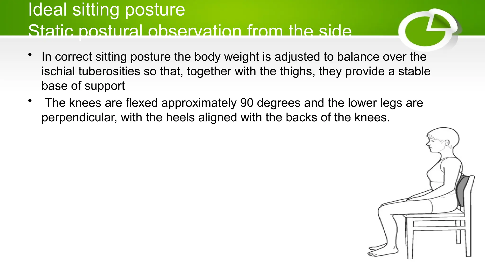 Ideal sitting posture
Static postural observation from the side
• In correct sitting posture the body weight is adjusted to balance over the
ischial tuberosities so that, together with the thighs, they provide a stable
base of support
• The knees are flexed approximately 90 degrees and the lower legs are
perpendicular, with the heels aligned with the backs of the knees.
 