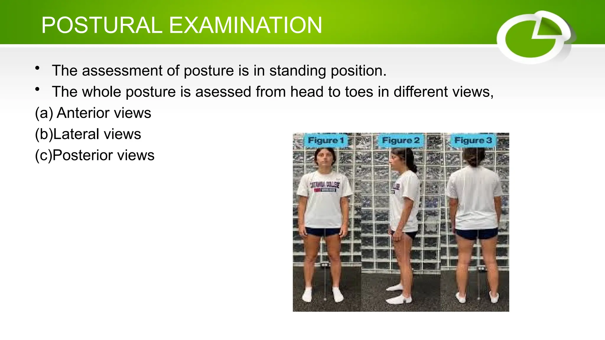 POSTURAL EXAMINATION
• The assessment of posture is in standing position.
• The whole posture is asessed from head to toes in different views,
(a) Anterior views
(b)Lateral views
(c)Posterior views
 