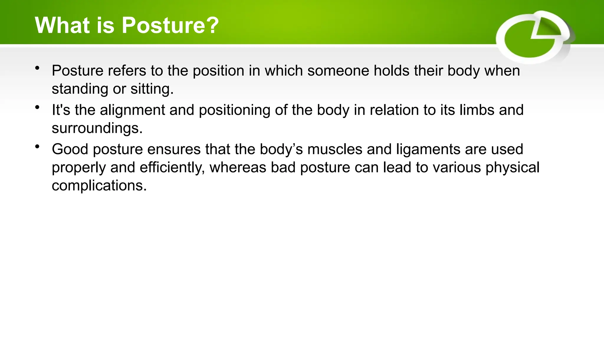 What is Posture?
• Posture refers to the position in which someone holds their body when
standing or sitting.
• It's the alignment and positioning of the body in relation to its limbs and
surroundings.
• Good posture ensures that the body’s muscles and ligaments are used
properly and efficiently, whereas bad posture can lead to various physical
complications.
 