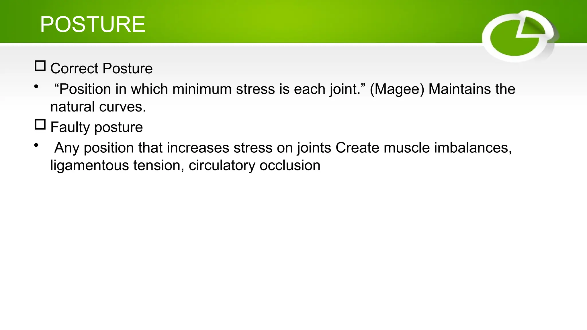 POSTURE
 Correct Posture
• “Position in which minimum stress is each joint.” (Magee) Maintains the
natural curves.
 Faulty posture
• Any position that increases stress on joints Create muscle imbalances,
ligamentous tension, circulatory occlusion
 