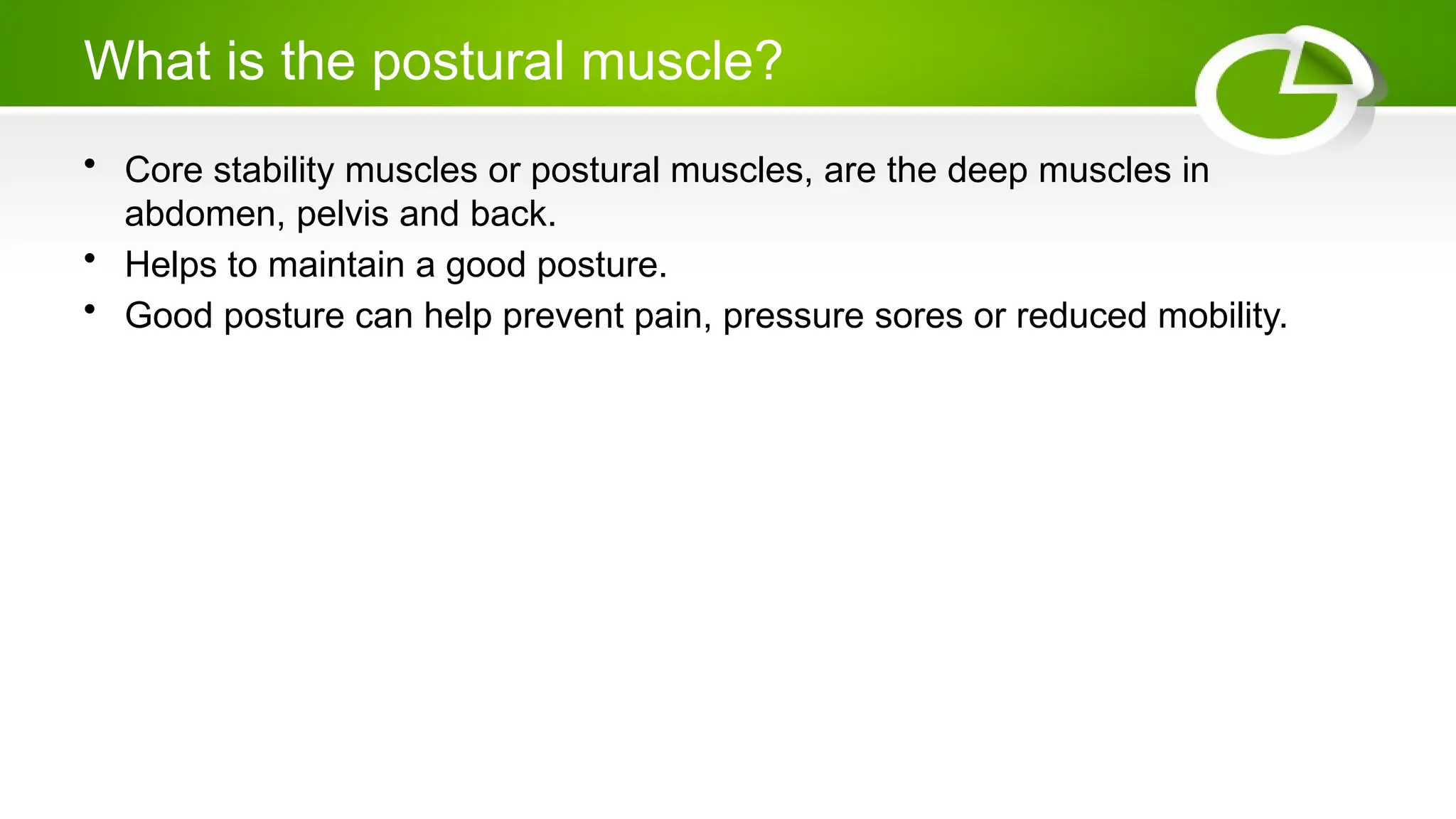 What is the postural muscle?
• Core stability muscles or postural muscles, are the deep muscles in
abdomen, pelvis and back.
• Helps to maintain a good posture.
• Good posture can help prevent pain, pressure sores or reduced mobility.
 