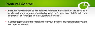 Postural Control
• Postural control refers to the ability to maintain the stability of the body as a
whole and body segments “against gravity” or “movement of different body
segments” or “changes in the supporting surface”.
• Control depends on the integrity of nervous system, muculoskeletal system
and special senses.
 