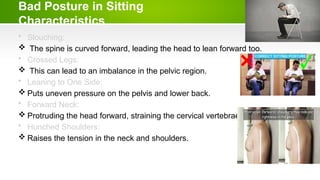 Bad Posture in Sitting
Characteristics
• Slouching:
 The spine is curved forward, leading the head to lean forward too.
• Crossed Legs:
 This can lead to an imbalance in the pelvic region.
• Leaning to One Side:
 Puts uneven pressure on the pelvis and lower back.
• Forward Neck:
 Protruding the head forward, straining the cervical vertebrae.
• Hunched Shoulders:
 Raises the tension in the neck and shoulders.
 