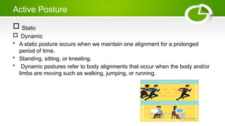 Active Posture
 Static
 Dynamic
• A static posture occurs when we maintain one alignment for a prolonged
period of time.
• Standing, sitting, or kneeling.
• Dynamic postures refer to body alignments that occur when the body and/or
limbs are moving such as walking, jumping, or running.
 