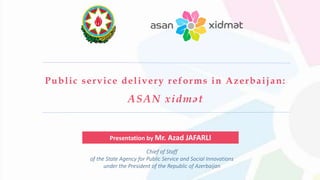 Chief of Staff
of the State Agency for Public Service and Social Innovations
under the President of the Republic of Azerbaijan
Public service delivery reforms in Azerbaijan:
ASAN xidmət
Presentation by Mr. Azad JAFARLI
 