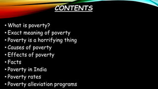 CONTENTS
• What is poverty?
• Exact meaning of poverty
• Poverty is a horrifying thing
• Causes of poverty
• Effects of poverty
• Facts
• Poverty in India
• Poverty rates
• Poverty alleviation programs