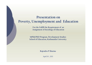 Presentation on
Poverty, Unemployment and Education
For the Fulfill the Requirement of an
Assignment of Sociology of Education

MPhil/PhD Program, Development Studies
School of Education, Kathmandu University

Rajendra P Sharma
April 30 , 2013

 