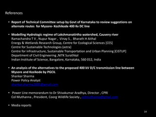 References 
• Report of Technical Committee setup by Govt of Karnataka to review suggestions on 
alternate routes for Mysore- Kozhikode 400 Kv DC line 
• Modelling Hydrologic regime of Lakshmanatirtha watershed, Cauvery river 
Ramachandra T V , Nupur Nagar , Vinay S , Bharath H Aithal 
Energy & Wetlands Research Group, Centre for Ecological Sciences [CES] 
Centre for Sustainable Technologies (astra) 
Centre for infrastructure, Sustainable Transportation and Urban Planning [CiSTUP] 
Department of Civil Engineering ,NITK Surathkal 
Indian Institute of Science, Bangalore, Karnataka, 560 012, India 
• An analysis of the alternatives to the proposed 400 kV D/C transmission line between 
Mysore and Kozikode by PGCIL 
Shankar Sharma 
Power Policy Analyst 
shankar.sharma2005@gmail.com 
• Power Line memorandum to Dr Shivakumar Aradhya, Director , CPRI 
Col Muthanna , President, Coorg Wildlife Society , colmuthanna@gmail.com 
• Media reports 
14 
