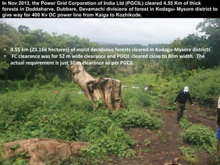 In Nov 2013, the Power Grid Corporation of India Ltd (PGCIL) cleared 4.55 Km of thick 
forests in Doddaharve, Dubbare, Devamachi divisions of forest in Kodagu- Mysore district to 
give way for 400 Kv DC power line from Kaiga to Kozhikode. 
• 4.55 km (23.166 hectares) of moist deciduous forests cleared in Kodagu-Mysore districts 
• FC clearance was for 52 m wide clearance and PGCIL cleared close to 80m width. The 
actual requirement is just 30 m clearance as per PGCIL 
 