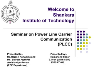 Welcome to
Shankara
Institute of Technology
Seminar on Power Line Carrier
Communication
(PLCC)
Presented to:- Presented by:-
Mr. Rajesh Kanwadia and Ramanand Sagar
Ms. Shweta Agarwal B.Tech (VIITh SEM)
Assistant professor 12ESIEC047
(ECE Department)
 