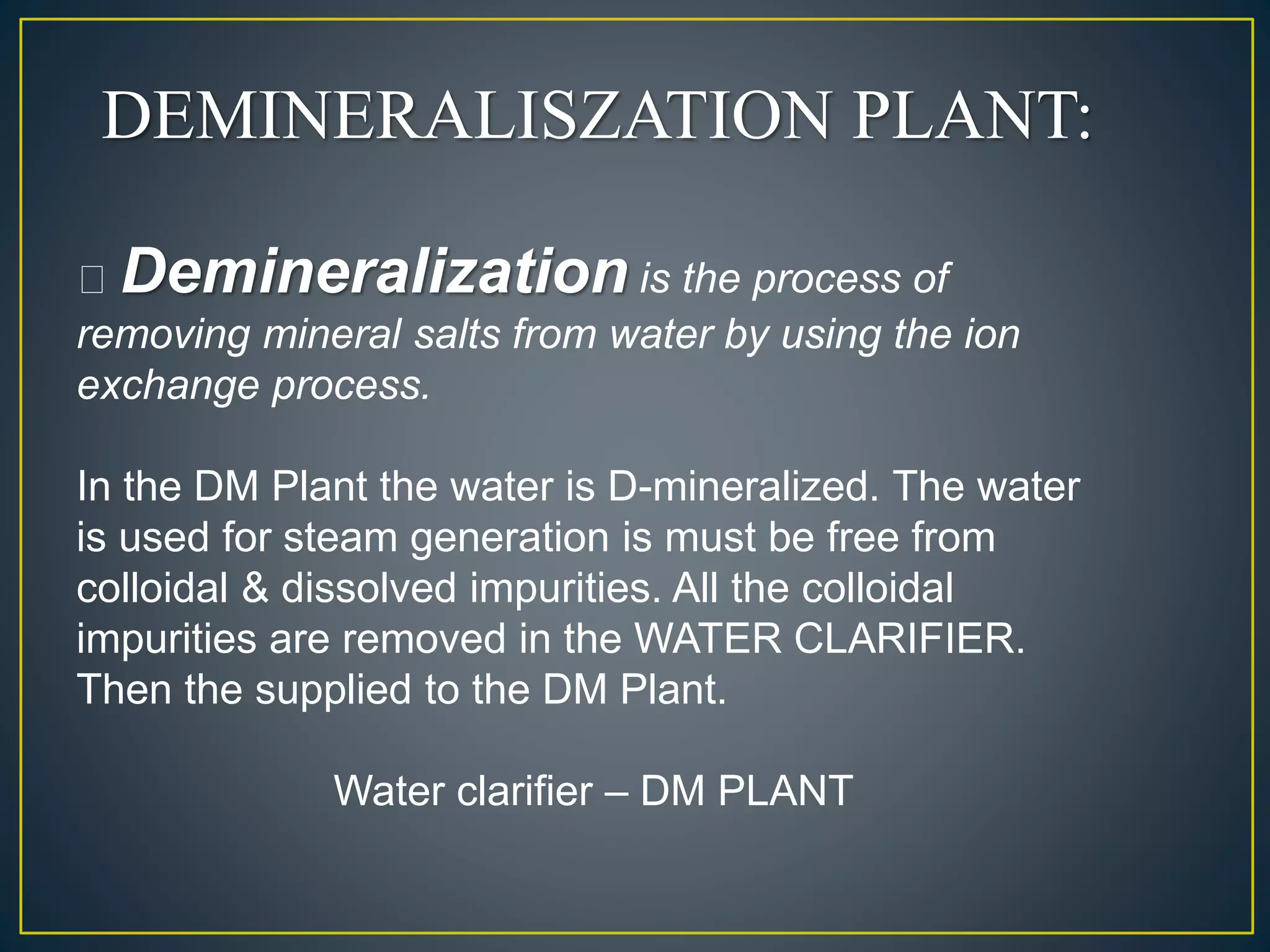 DEMINERALISZATION PLANT:
Demineralization is the process of
removing mineral salts from water by using the ion
exchange process.
In the DM Plant the water is D-mineralized. The water
is used for steam generation is must be free from
colloidal & dissolved impurities. All the colloidal
impurities are removed in the WATER CLARIFIER.
Then the supplied to the DM Plant.
Water clarifier – DM PLANT
 