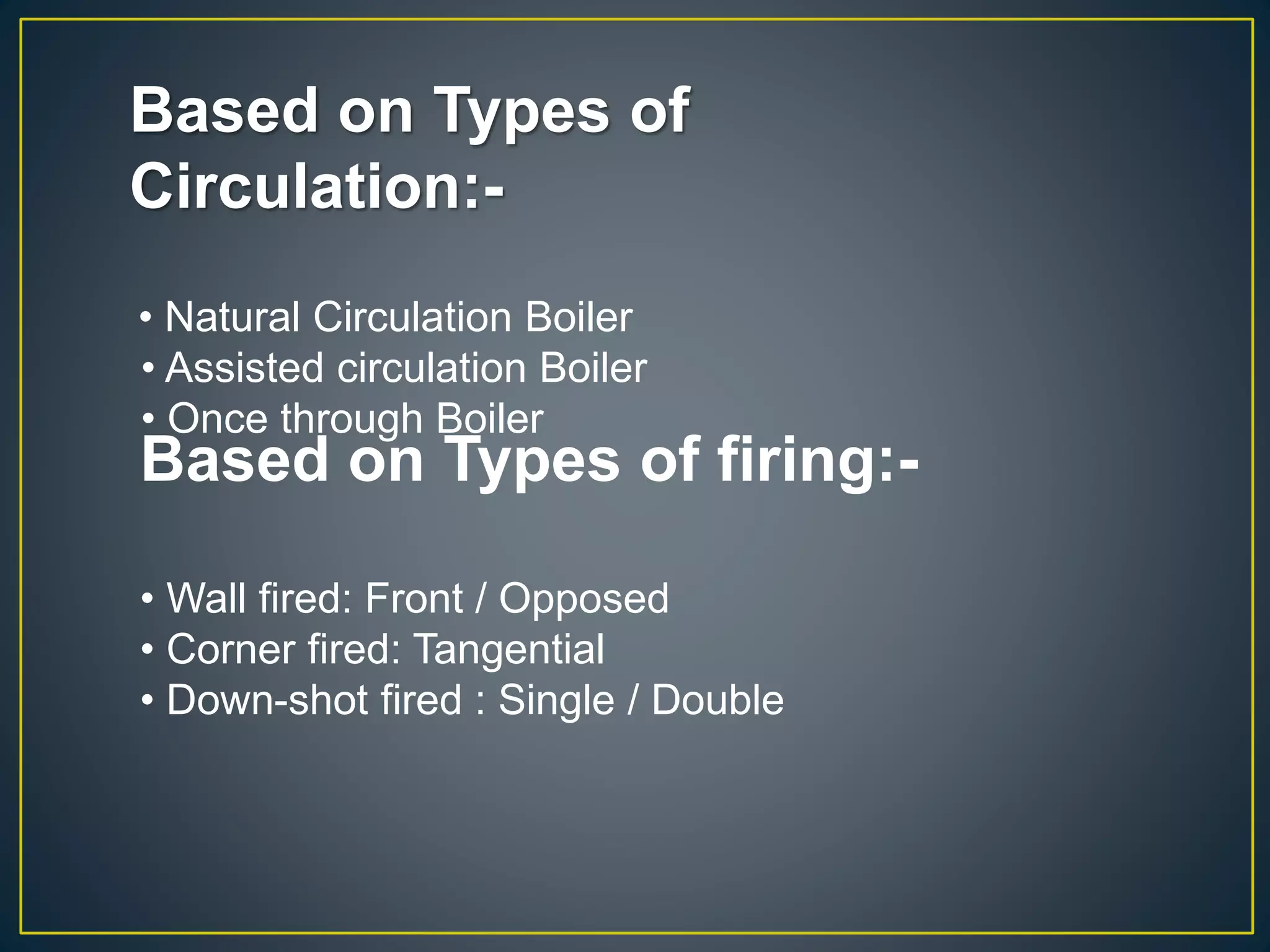 Based on Types of
Circulation:-
• Natural Circulation Boiler
• Assisted circulation Boiler
• Once through Boiler
Based on Types of firing:-
• Wall fired: Front / Opposed
• Corner fired: Tangential
• Down-shot fired : Single / Double
 