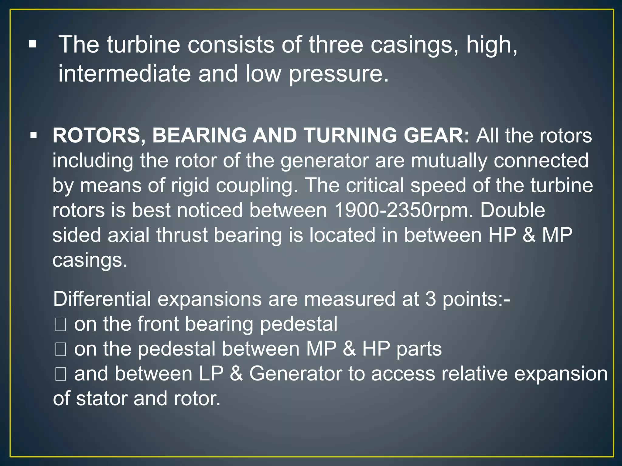  The turbine consists of three casings, high,
intermediate and low pressure.
 ROTORS, BEARING AND TURNING GEAR: All the rotors
including the rotor of the generator are mutually connected
by means of rigid coupling. The critical speed of the turbine
rotors is best noticed between 1900-2350rpm. Double
sided axial thrust bearing is located in between HP & MP
casings.
Differential expansions are measured at 3 points:-
on the front bearing pedestal
on the pedestal between MP & HP parts
and between LP & Generator to access relative expansion
of stator and rotor.
 
