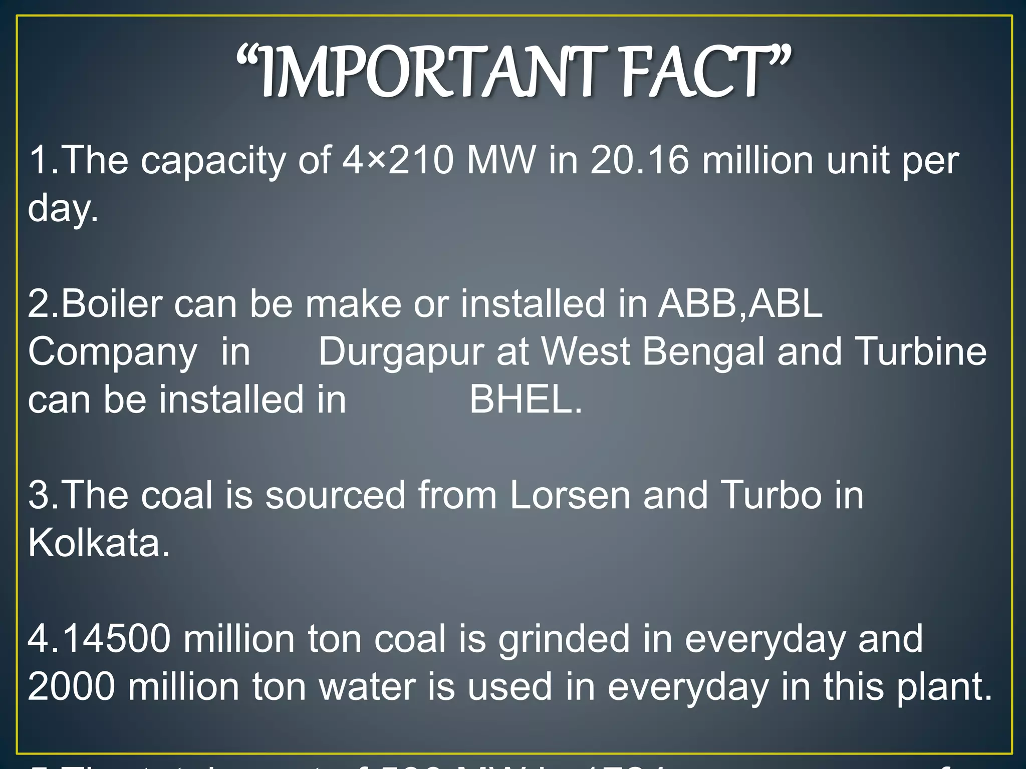 “IMPORTANT FACT”
1.The capacity of 4×210 MW in 20.16 million unit per
day.
2.Boiler can be make or installed in ABB,ABL
Company in Durgapur at West Bengal and Turbine
can be installed in BHEL.
3.The coal is sourced from Lorsen and Turbo in
Kolkata.
4.14500 million ton coal is grinded in everyday and
2000 million ton water is used in everyday in this plant.
 