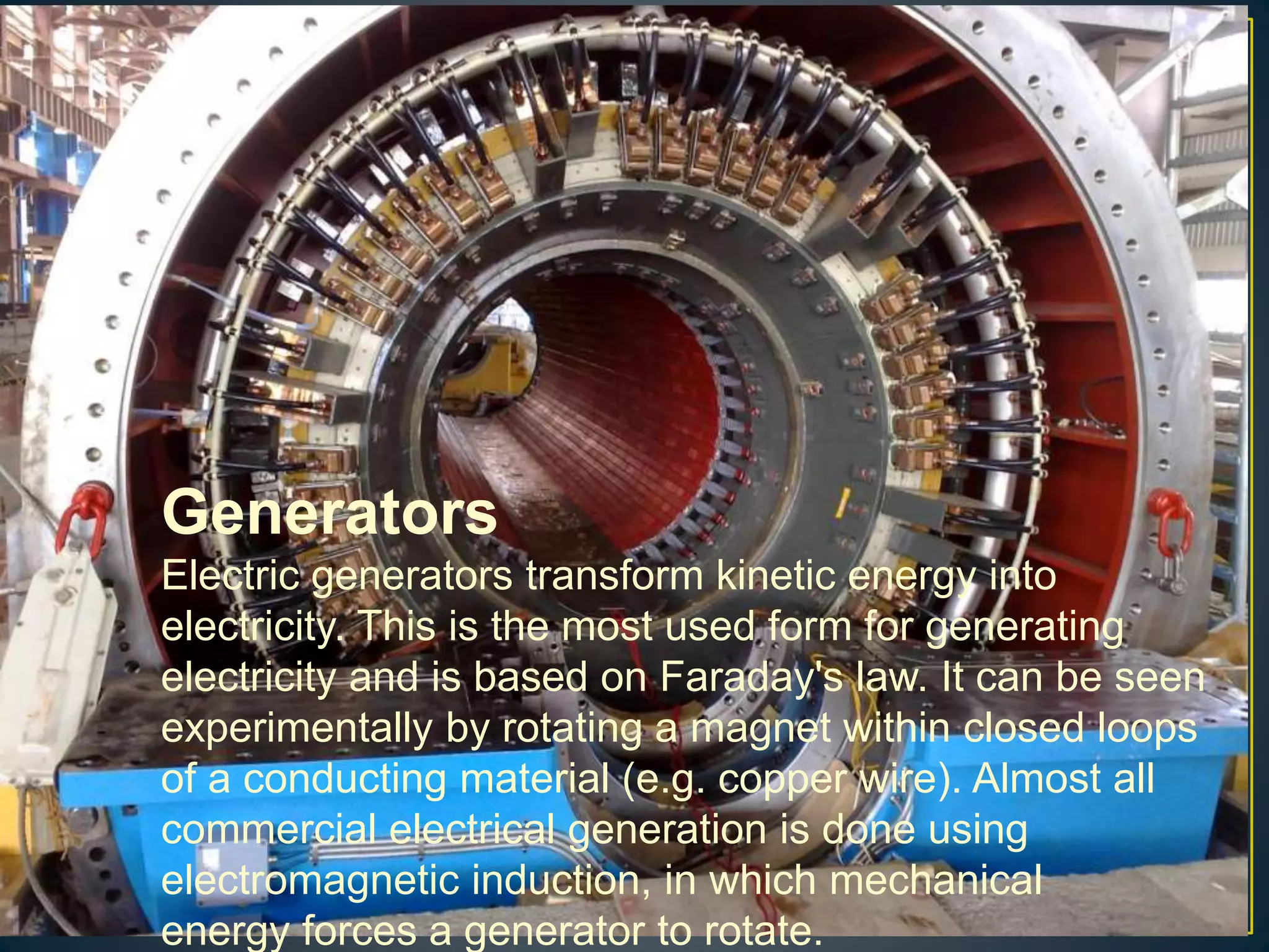 Generators
Electric generators transform kinetic energy into
electricity. This is the most used form for generating
electricity and is based on Faraday's law. It can be seen
experimentally by rotating a magnet within closed loops
of a conducting material (e.g. copper wire). Almost all
commercial electrical generation is done using
electromagnetic induction, in which mechanical
energy forces a generator to rotate.
 