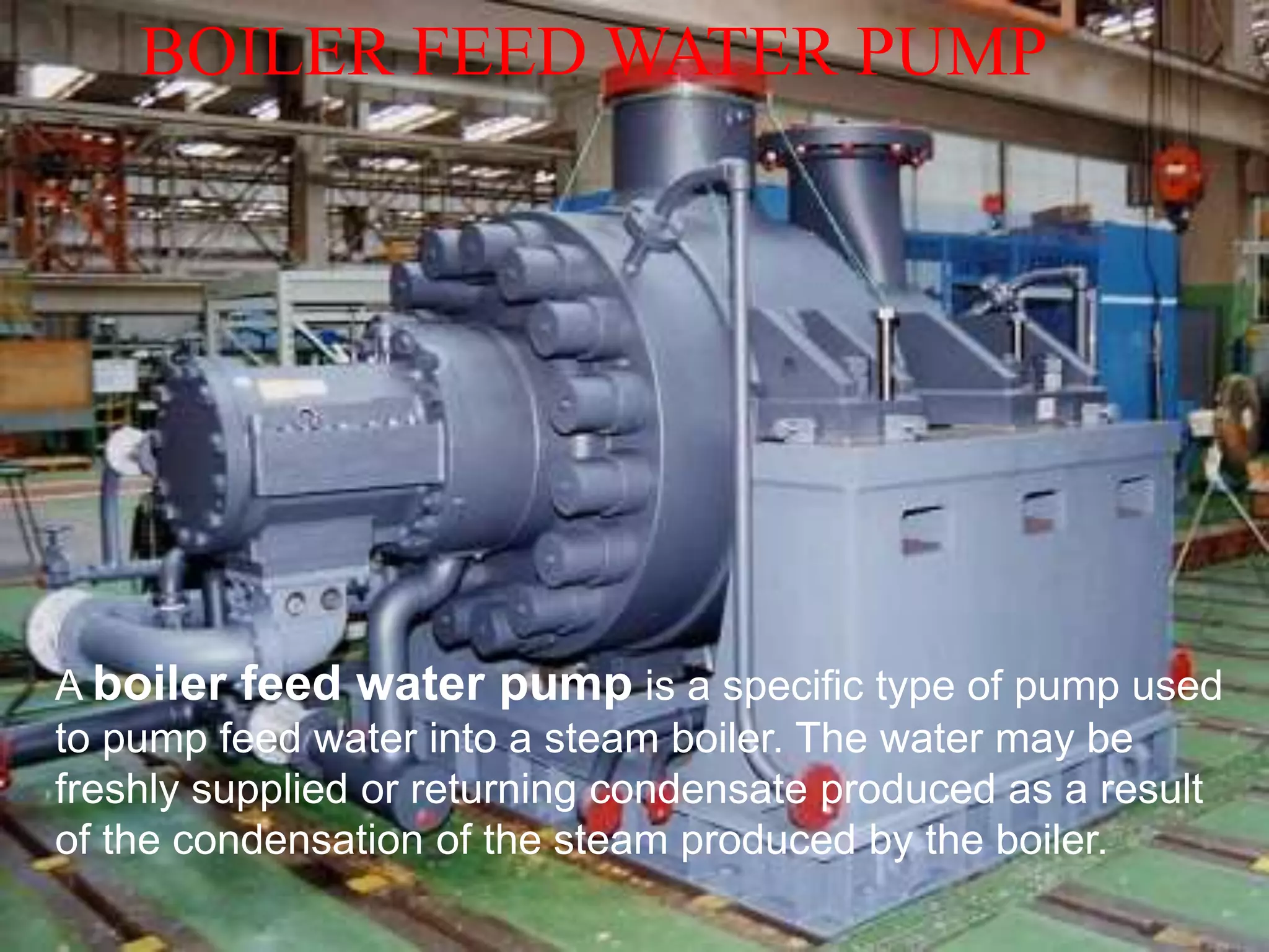BOILER FEED WATER PUMP
A boiler feed water pump is a specific type of pump used
to pump feed water into a steam boiler. The water may be
freshly supplied or returning condensate produced as a result
of the condensation of the steam produced by the boiler.
 