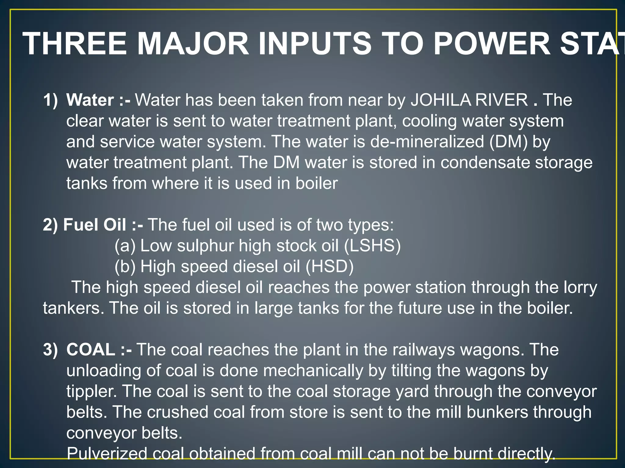 THREE MAJOR INPUTS TO POWER STAT
1) Water :- Water has been taken from near by JOHILA RIVER . The
clear water is sent to water treatment plant, cooling water system
and service water system. The water is de-mineralized (DM) by
water treatment plant. The DM water is stored in condensate storage
tanks from where it is used in boiler
2) Fuel Oil :- The fuel oil used is of two types:
(a) Low sulphur high stock oil (LSHS)
(b) High speed diesel oil (HSD)
The high speed diesel oil reaches the power station through the lorry
tankers. The oil is stored in large tanks for the future use in the boiler.
3) COAL :- The coal reaches the plant in the railways wagons. The
unloading of coal is done mechanically by tilting the wagons by
tippler. The coal is sent to the coal storage yard through the conveyor
belts. The crushed coal from store is sent to the mill bunkers through
conveyor belts.
Pulverized coal obtained from coal mill can not be burnt directly.
 