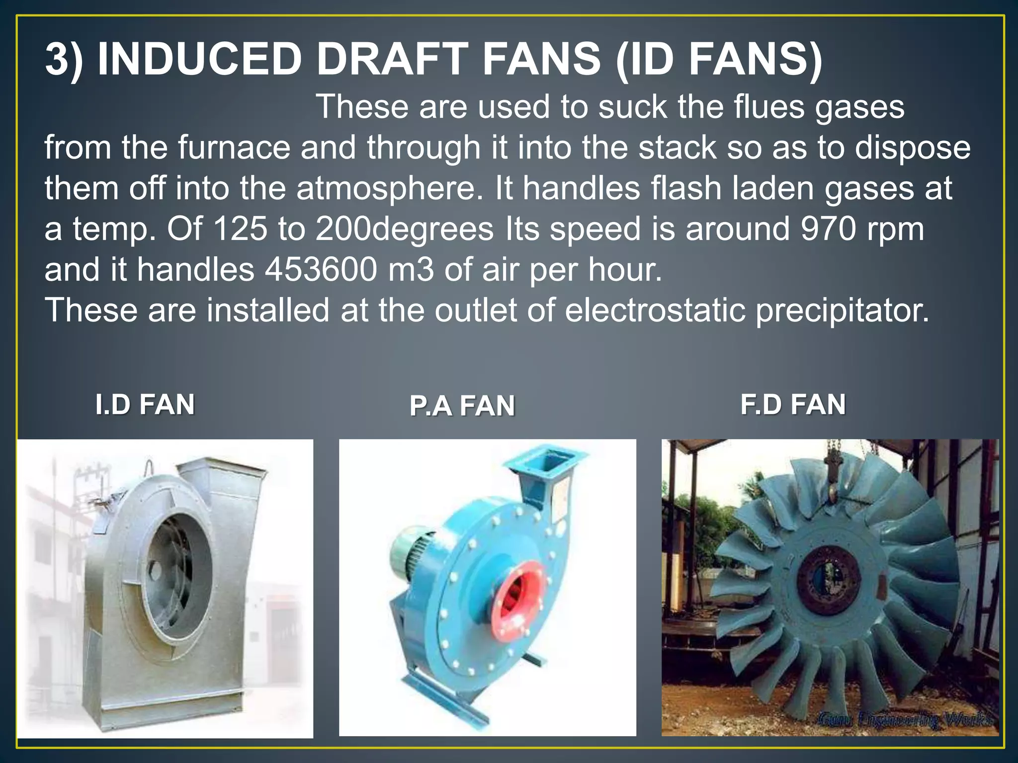 3) INDUCED DRAFT FANS (ID FANS)
These are used to suck the flues gases
from the furnace and through it into the stack so as to dispose
them off into the atmosphere. It handles flash laden gases at
a temp. Of 125 to 200degrees Its speed is around 970 rpm
and it handles 453600 m3 of air per hour.
These are installed at the outlet of electrostatic precipitator.
I.D FAN P.A FAN F.D FAN
 