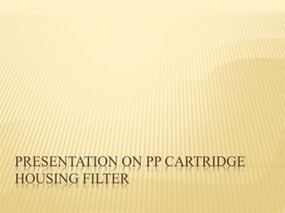PRESENTATION ON PP CARTRIDGE
HOUSING FILTER
 