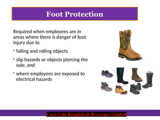 Coca-Cola Bangladesh Beverages Limited
Foot Protection
Required when employees are in
areas where there is danger of foot
injury due to
 falling and rolling objects
 slip hazards or objects piercing the
sole, and
 where employees are exposed to
electrical hazards
Coca-Cola Bangladesh Beverages Limited
 