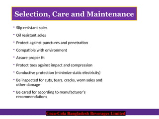 Coca-Cola Bangladesh Beverages Limited
Selection, Care and Maintenance
 Slip resistant soles
 Oil resistant soles
 Protect against punctures and penetration
 Compatible with environment
 Assure proper fit
 Protect toes against impact and compression
 Conductive protection (minimize static electricity)
 Be inspected for cuts, tears, cracks, worn soles and
other damage
 Be cared for according to manufacturer’s
recommendations
Coca-Cola Bangladesh Beverages Limited
 