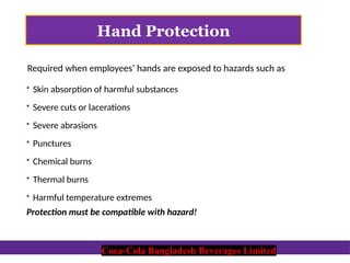 Coca-Cola Bangladesh Beverages Limited
Hand Protection
 Skin absorption of harmful substances
 Severe cuts or lacerations
 Severe abrasions
 Punctures
 Chemical burns
 Thermal burns
 Harmful temperature extremes
Protection must be compatible with hazard!
Required when employees’ hands are exposed to hazards such as
Coca-Cola Bangladesh Beverages Limited
 