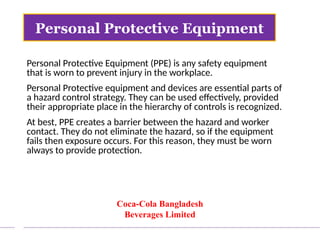 Personal Protective Equipment (PPE) is any safety equipment
that is worn to prevent injury in the workplace.
Personal Protective equipment and devices are essential parts of
a hazard control strategy. They can be used effectively, provided
their appropriate place in the hierarchy of controls is recognized.
At best, PPE creates a barrier between the hazard and worker
contact. They do not eliminate the hazard, so if the equipment
fails then exposure occurs. For this reason, they must be worn
always to provide protection.
Personal Protective Equipment
Coca-Cola Bangladesh
Beverages Limited
 
