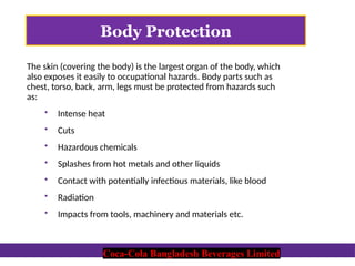 Coca-Cola Bangladesh Beverages Limited
Body Protection
The skin (covering the body) is the largest organ of the body, which
also exposes it easily to occupational hazards. Body parts such as
chest, torso, back, arm, legs must be protected from hazards such
as:
 Intense heat
 Cuts
 Hazardous chemicals
 Splashes from hot metals and other liquids
 Contact with potentially infectious materials, like blood
 Radiation
 Impacts from tools, machinery and materials etc.
Coca-Cola Bangladesh Beverages Limited
 