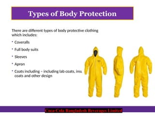 Coca-Cola Bangladesh Beverages Limited
Types of Body Protection
There are different types of body protective clothing
which includes:
 Coveralls
 Full body suits
 Sleeves
 Apron
 Coats including – including lab coats, insulated
coats and other design
Coca-Cola Bangladesh Beverages Limited
 