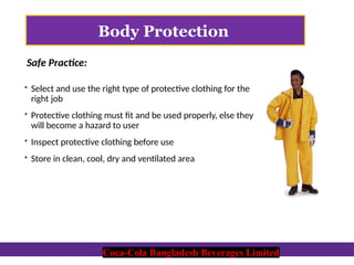 Coca-Cola Bangladesh Beverages Limited
Body Protection
 Select and use the right type of protective clothing for the
right job
 Protective clothing must fit and be used properly, else they
will become a hazard to user
 Inspect protective clothing before use
 Store in clean, cool, dry and ventilated area
Safe Practice:
Coca-Cola Bangladesh Beverages Limited
 